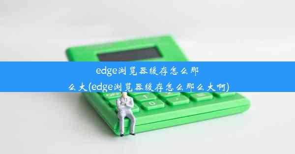 edge浏览器缓存怎么那么大(edge浏览器缓存怎么那么大啊)