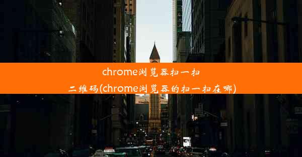 chrome浏览器扫一扫二维码(chrome浏览器的扫一扫在哪)