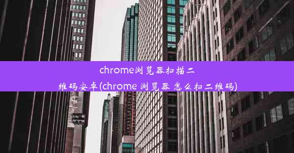 chrome浏览器扫描二维码安卓(chrome 浏览器 怎么扫二维码)