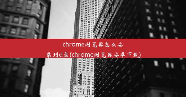 chrome浏览器怎么安装到d盘(chrome浏览器安卓下载)