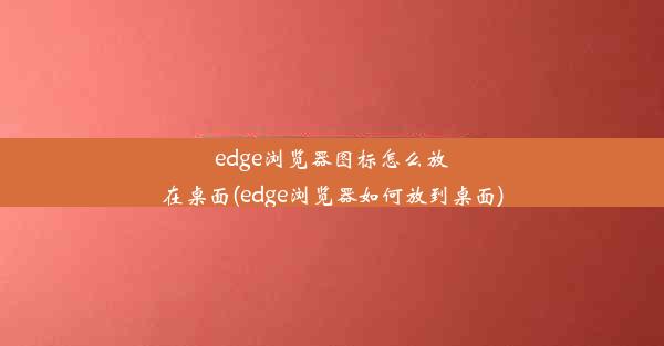 edge浏览器图标怎么放在桌面(edge浏览器如何放到桌面)