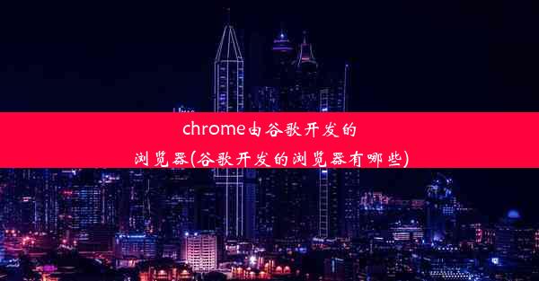 chrome由谷歌开发的浏览器(谷歌开发的浏览器有哪些)