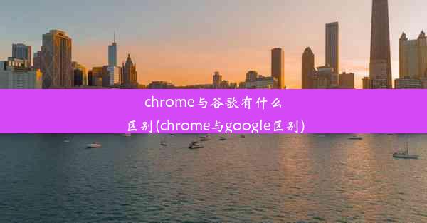 chrome与谷歌有什么区别(chrome与google区别)