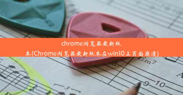 chrome浏览器最新版本(Chrome浏览器最新版本在win10上页面崩溃)