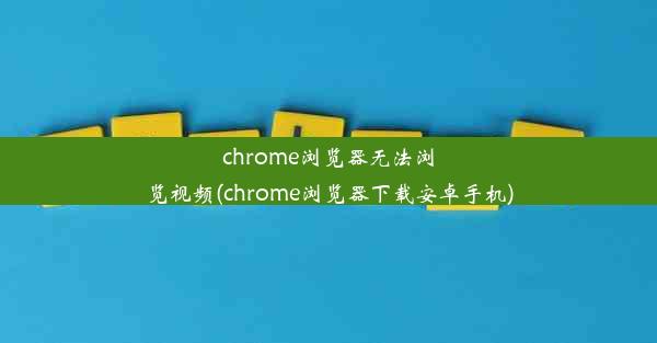 chrome浏览器无法浏览视频(chrome浏览器下载安卓手机)