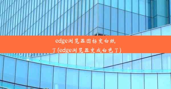 edge浏览器图标变白纸了(edge浏览器变成白色了)