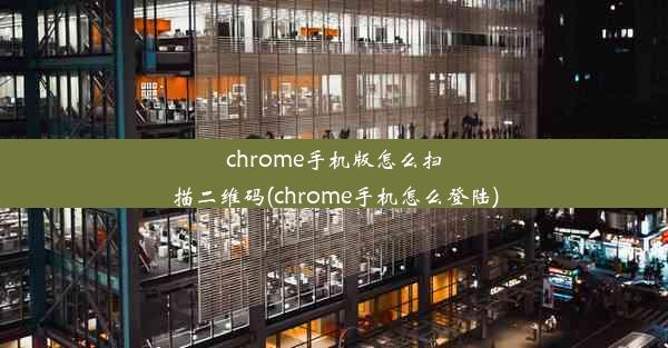 chrome手机版怎么扫描二维码(chrome手机怎么登陆)