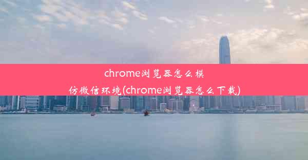 chrome浏览器怎么模仿微信环境(chrome浏览器怎么下载)