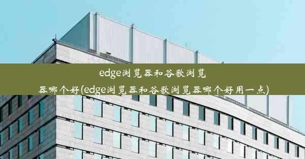 edge浏览器和谷歌浏览器哪个好(edge浏览器和谷歌浏览器哪个好用一点)