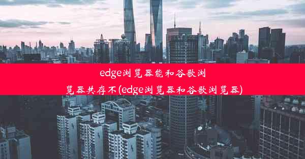 edge浏览器能和谷歌浏览器共存不(edge浏览器和谷歌浏览器)