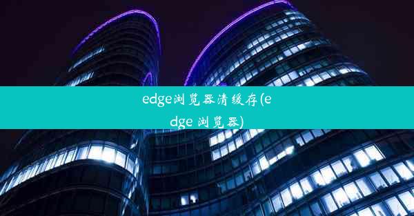 edge浏览器清缓存(edge 浏览器)