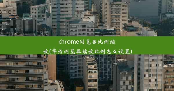 chrome浏览器比例缩放(华为浏览器缩放比例怎么设置)