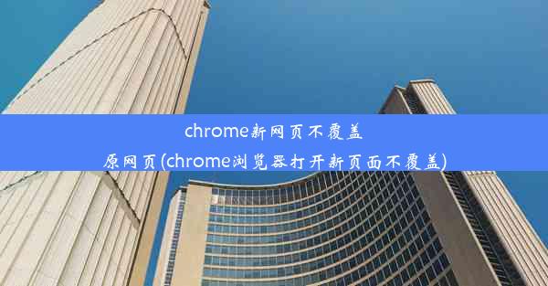 chrome新网页不覆盖原网页(chrome浏览器打开新页面不覆盖)