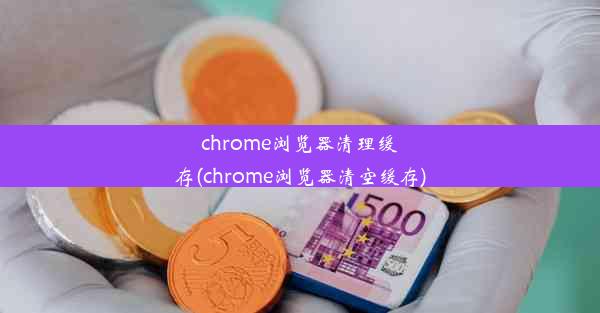 chrome浏览器清理缓存(chrome浏览器清空缓存)