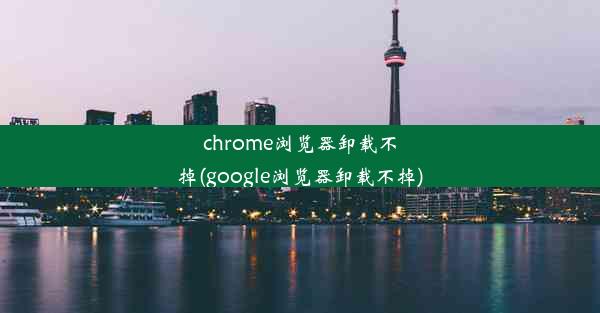 chrome浏览器卸载不掉(google浏览器卸载不掉)