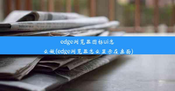 edge浏览器图标ui怎么做(edge浏览器怎么显示在桌面)