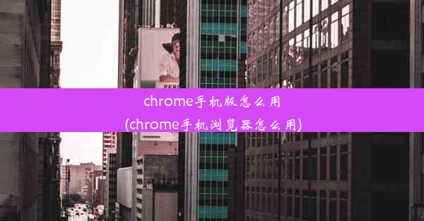 chrome手机版怎么用(chrome手机浏览器怎么用)