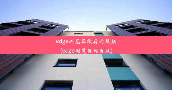 edge浏览器缓存的视频(edge浏览器网页版)