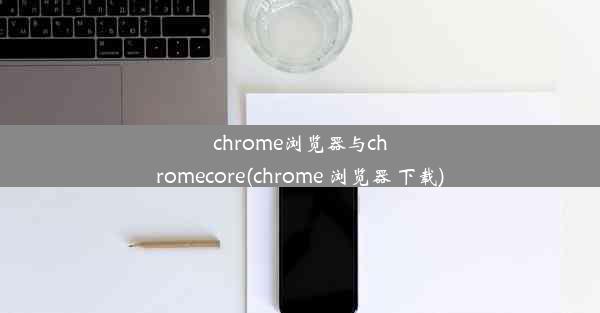 chrome浏览器与chromecore(chrome 浏览器 下载)