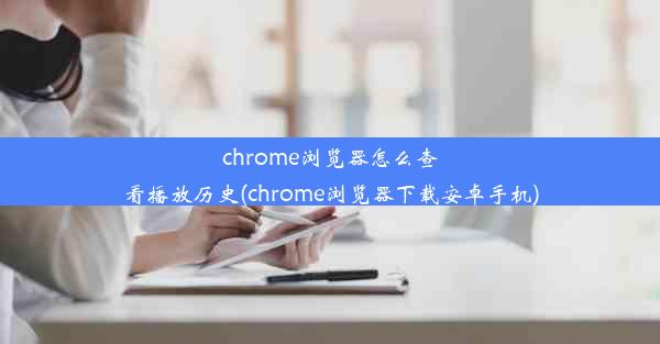 chrome浏览器怎么查看播放历史(chrome浏览器下载安卓手机)