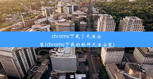 chrome下载了无法安装(chrome下载的软件无法安装)