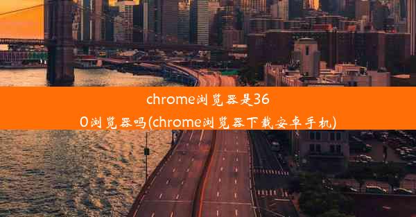 chrome浏览器是360浏览器吗(chrome浏览器下载安卓手机)