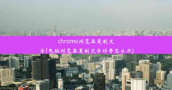 chrome浏览器复制文字(电脑浏览器复制文字付费怎么办)