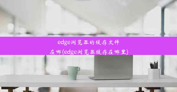 edge浏览器的缓存文件在哪(edge浏览器缓存在哪里)