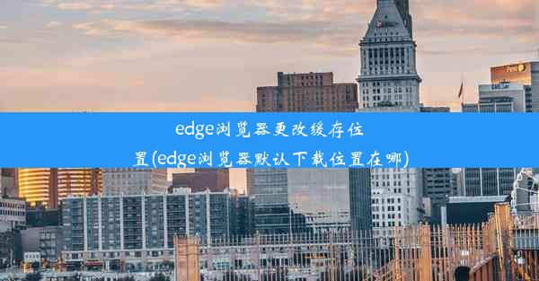 edge浏览器更改缓存位置(edge浏览器默认下载位置在哪)