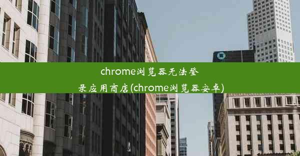 chrome浏览器无法登录应用商店(chrome浏览器安卓)