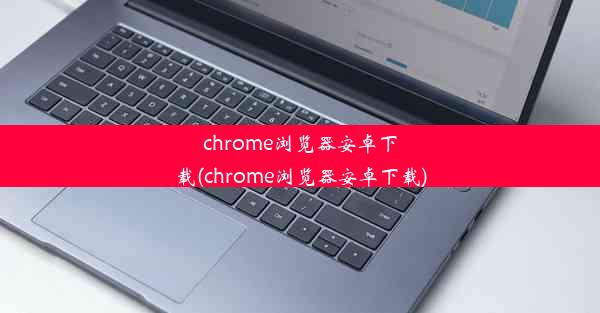 chrome浏览器安卓下载(chrome浏览器安卓下载)