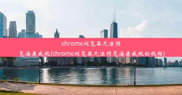 chrome浏览器无法预览海康威视(chrome浏览器无法预览海康威视的视频)