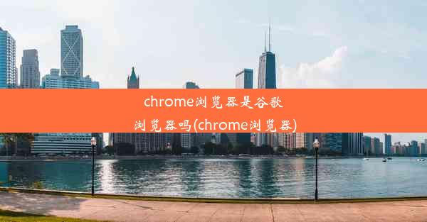 chrome浏览器是谷歌浏览器吗(chrome浏览器)