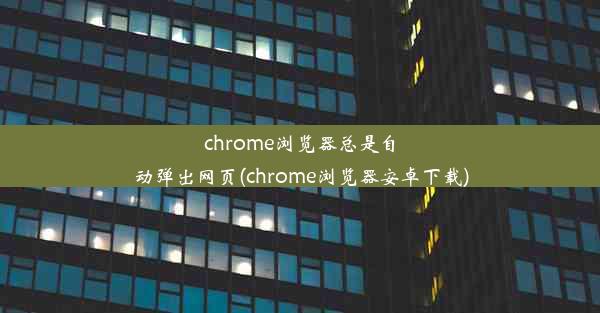 chrome浏览器总是自动弹出网页(chrome浏览器安卓下载)