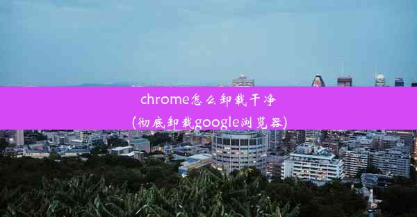 chrome怎么卸载干净(彻底卸载google浏览器)