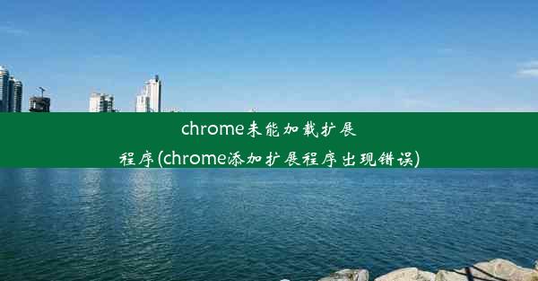 chrome未能加载扩展程序(chrome添加扩展程序出现错误)