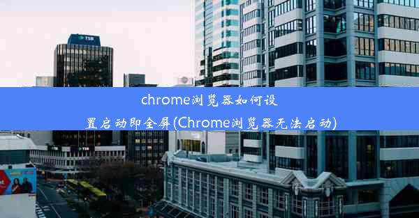 chrome浏览器如何设置启动即全屏(Chrome浏览器无法启动)