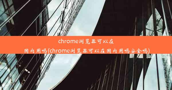 chrome浏览器可以在国内用吗(chrome浏览器可以在国内用吗安全吗)