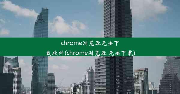 chrome浏览器无法下载软件(chrome浏览器 无法下载)