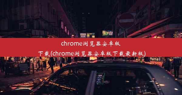 chrome浏览器安卓版下载(chrome浏览器安卓版下载最新版)