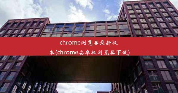 chrome浏览器最新版本(chrome安卓版浏览器下载)