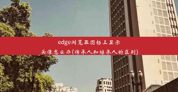 edge浏览器图标上显示头像怎么办(传承人和继承人的区别)