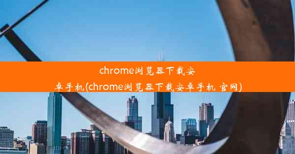 chrome浏览器下载安卓手机(chrome浏览器下载安卓手机 官网)