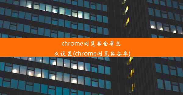 chrome浏览器全屏怎么设置(chrome浏览器安卓)