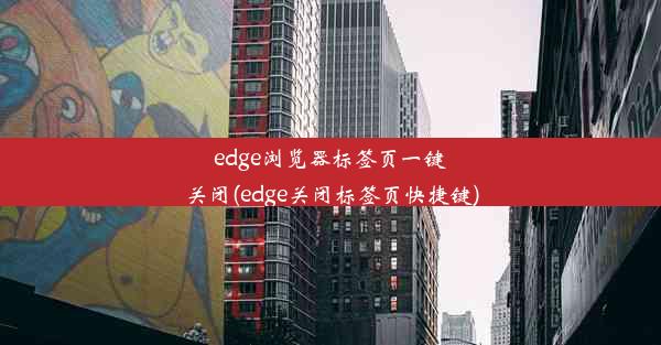 edge浏览器标签页一键关闭(edge关闭标签页快捷键)