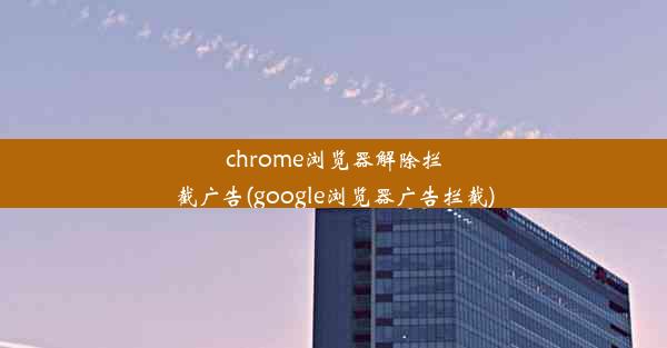 chrome浏览器解除拦截广告(google浏览器广告拦截)