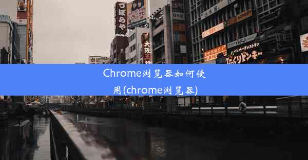 Chrome浏览器如何使用(chrome浏览器)