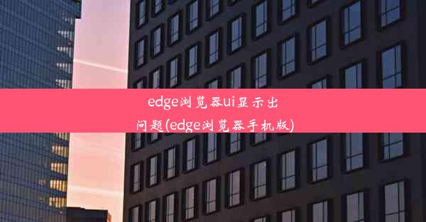 edge浏览器ui显示出问题(edge浏览器手机版)