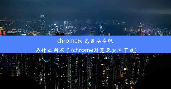 chrome浏览器安卓版为什么用不了(chrome浏览器安卓下载)