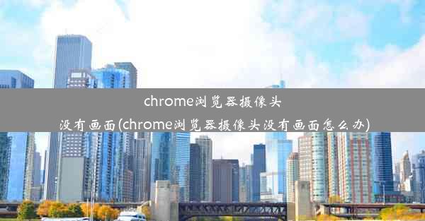 chrome浏览器摄像头没有画面(chrome浏览器摄像头没有画面怎么办)